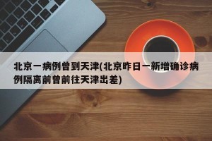 北京一病例曾到天津(北京昨日一新增确诊病例隔离前曾前往天津出差)