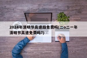 2024年清明节高速路免费吗(二o二一年清明节高速免费吗?)