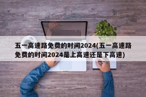五一高速路免费的时间2024(五一高速路免费的时间2024是上高速还是下高速)