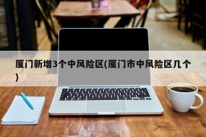厦门新增3个中风险区(厦门市中风险区几个)