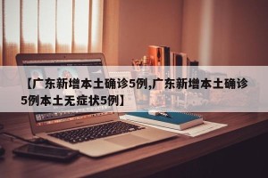 【广东新增本土确诊5例,广东新增本土确诊5例本土无症状5例】