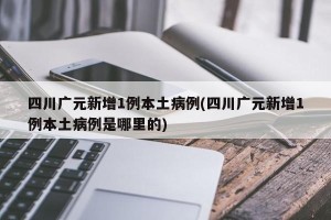 四川广元新增1例本土病例(四川广元新增1例本土病例是哪里的)