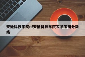安徽科技学院n/安徽科技学院农学考研分数线