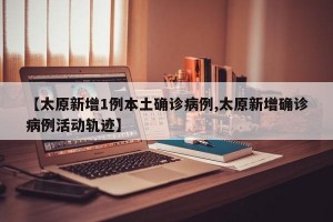 【太原新增1例本土确诊病例,太原新增确诊病例活动轨迹】