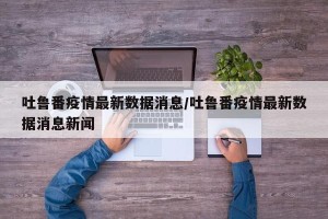吐鲁番疫情最新数据消息/吐鲁番疫情最新数据消息新闻