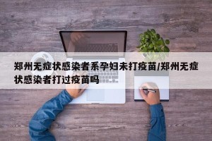 郑州无症状感染者系孕妇未打疫苗/郑州无症状感染者打过疫苗吗