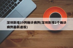 深圳新增19例确诊病例(深圳新增2个确诊病例最新通报)