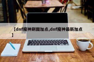 【dnf魔神刷图加点,dnf魔神最新加点】