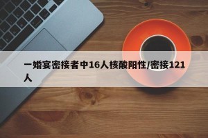 一婚宴密接者中16人核酸阳性/密接121人