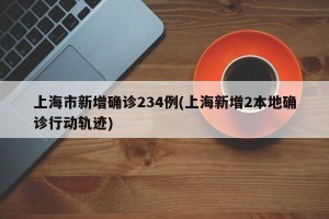 上海市新增确诊234例(上海新增2本地确诊行动轨迹)