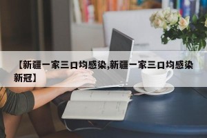 【新疆一家三口均感染,新疆一家三口均感染新冠】