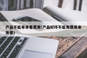 产品不能单单看费用(产品好坏不能用费用来衡量)