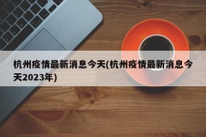 杭州疫情最新消息今天(杭州疫情最新消息今天2023年)