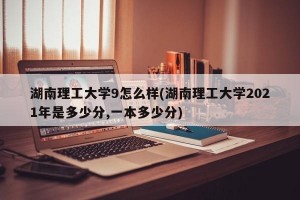 湖南理工大学9怎么样(湖南理工大学2021年是多少分,一本多少分)