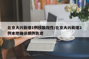 北京大兴新增1例核酸阳性/北京大兴新增2例本地确诊病例轨迹