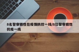 8名警察牺牲在疫情防控一线/8位警察牺牲抗疫一线