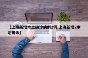 【上海新增本土确诊病例2例,上海新增2本地确诊】
