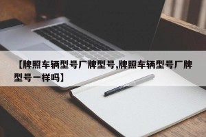 【牌照车辆型号厂牌型号,牌照车辆型号厂牌型号一样吗】