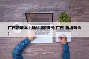 广西新增本土确诊病例5例(广西 新增确诊)