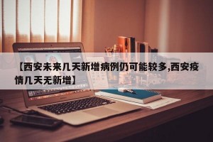 【西安未来几天新增病例仍可能较多,西安疫情几天无新增】