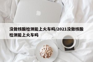没做核酸检测能上火车吗/2021没做核酸检测能上火车吗