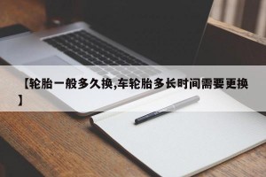 【轮胎一般多久换,车轮胎多长时间需要更换】
