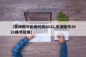 【天津限号轮换时间2022,天津限号2021限号轮换】