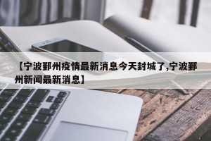 【宁波鄞州疫情最新消息今天封城了,宁波鄞州新闻最新消息】