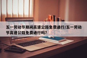 五一劳动节期间高速公路免费通行/五一劳动节高速公路免费通行吗?