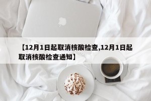 【12月1日起取消核酸检查,12月1日起取消核酸检查通知】