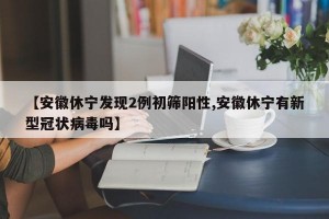 【安徽休宁发现2例初筛阳性,安徽休宁有新型冠状病毒吗】