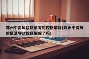 郑州中高风险区清零封控区解除(郑州中高风险区清零封控区解除了吗)