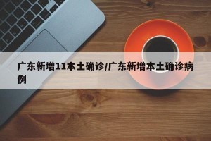 广东新增11本土确诊/广东新增本土确诊病例