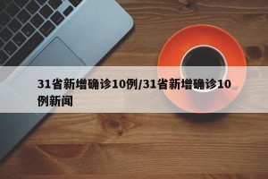 31省新增确诊10例/31省新增确诊10例新闻