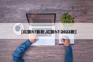 【红旗h7新款,红旗h7 2022款】