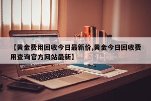 【黄金费用回收今日最新价,黄金今日回收费用查询官方网站最新】