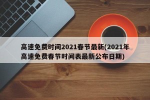 高速免费时间2021春节最新(2021年高速免费春节时间表最新公布日期)