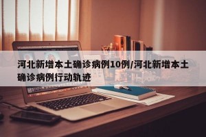 河北新增本土确诊病例10例/河北新增本土确诊病例行动轨迹