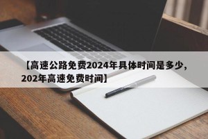 【高速公路免费2024年具体时间是多少,202年高速免费时间】
