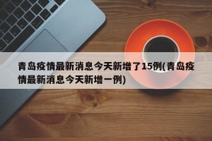 青岛疫情最新消息今天新增了15例(青岛疫情最新消息今天新增一例)