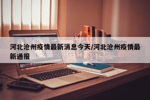 河北沧州疫情最新消息今天/河北沧州疫情最新通报