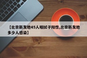 【北京新发地45人咽拭子阳性,北京新发地多少人感染】