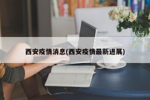 西安疫情消息(西安疫情最新进展)