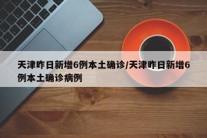 天津昨日新增6例本土确诊/天津昨日新增6例本土确诊病例