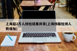 上海超2万人核检结果异常(上海核酸检测人数增加)