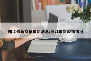 阳江最新疫情最新消息/阳江最新疫情情况