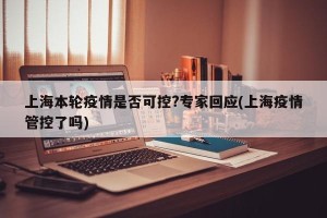 上海本轮疫情是否可控?专家回应(上海疫情管控了吗)