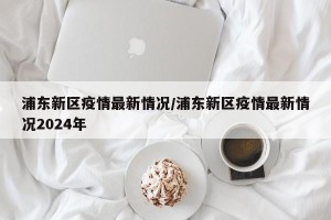 浦东新区疫情最新情况/浦东新区疫情最新情况2024年