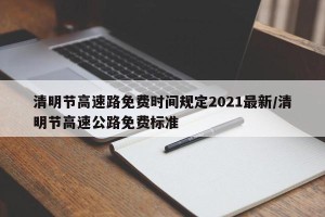 清明节高速路免费时间规定2021最新/清明节高速公路免费标准