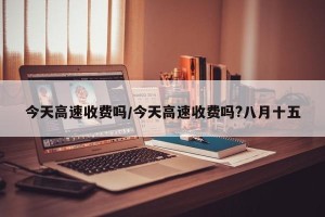 今天高速收费吗/今天高速收费吗?八月十五